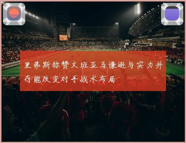 里弗斯称赞文班亚马谦逊与实力并存能改变对手战术布局