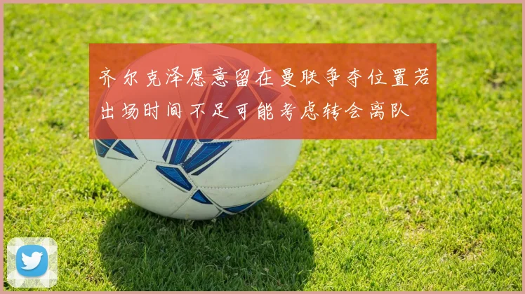 齐尔克泽愿意留在曼联争夺位置若出场时间不足可能考虑转会离队