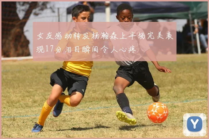 女友感动转发杨瀚森上半场完美表现17分泪目瞬间令人心疼