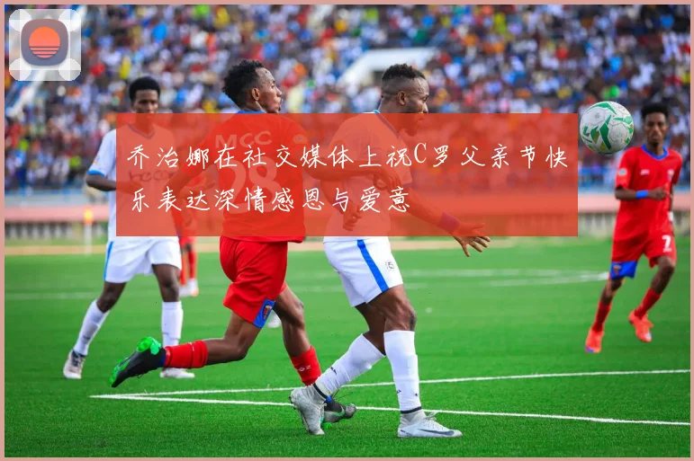 乔治娜在社交媒体上祝C罗父亲节快乐表达深情感恩与爱意