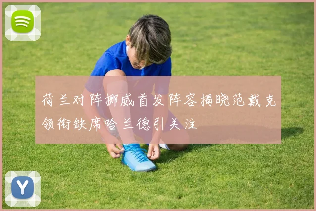 荷兰对阵挪威首发阵容揭晓范戴克领衔缺席哈兰德引关注