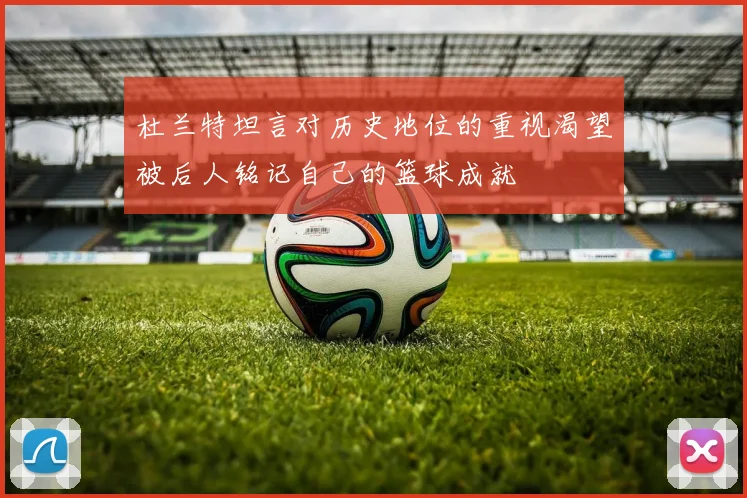 杜兰特坦言对历史地位的重视渴望被后人铭记自己的篮球成就