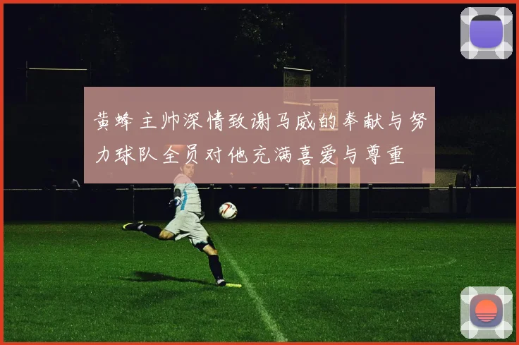 黄蜂主帅深情致谢马威的奉献与努力球队全员对他充满喜爱与尊重