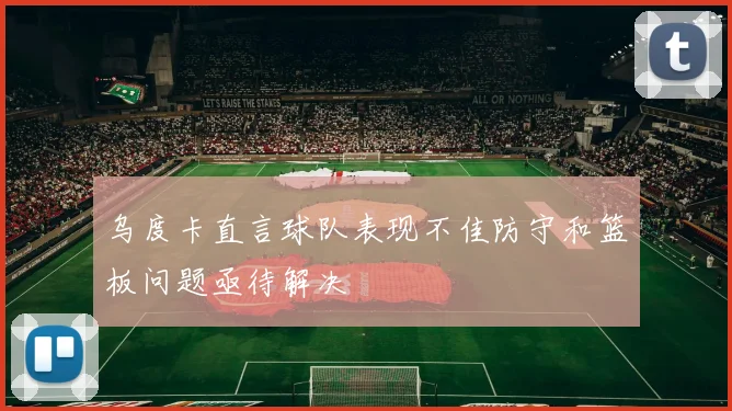 乌度卡直言球队表现不佳防守和篮板问题亟待解决