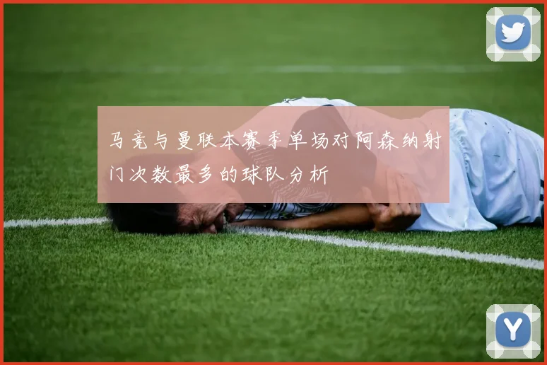 马竞与曼联本赛季单场对阿森纳射门次数最多的球队分析
