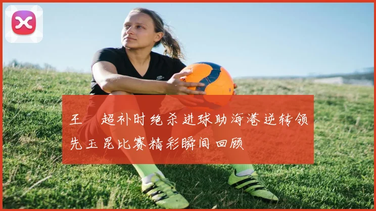 王燊超补时绝杀进球助海港逆转领先玉昆比赛精彩瞬间回顾