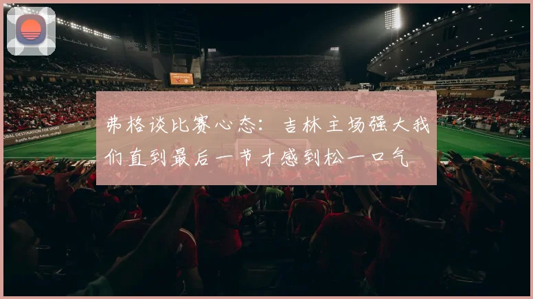 弗格谈比赛心态：吉林主场强大我们直到最后一节才感到松一口气