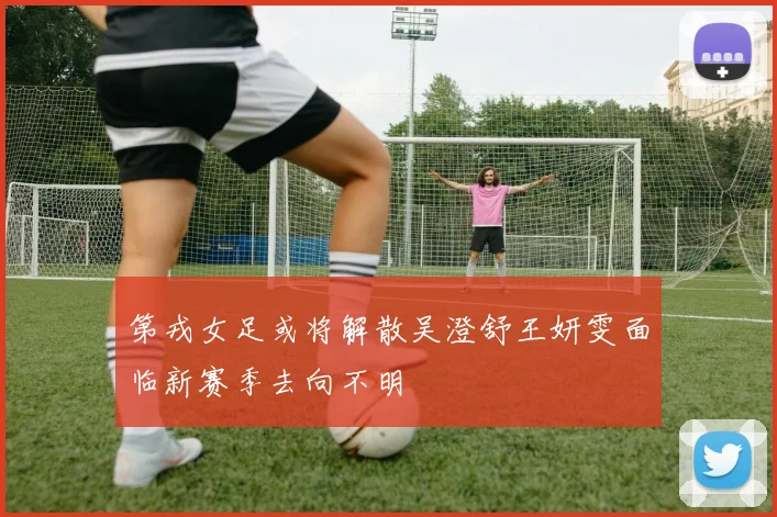 第戎女足或将解散吴澄舒王妍雯面临新赛季去向不明
