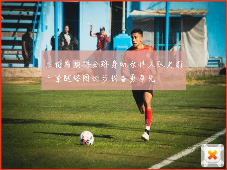 杰伦布朗得分跻身凯尔特人队史前十紧随塔图姆步伐奋勇争先