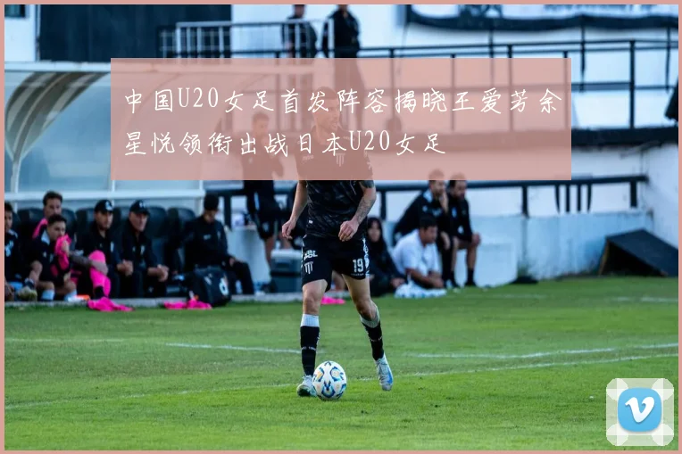 中国U20女足首发阵容揭晓王爱芳余星悦领衔出战日本U20女足