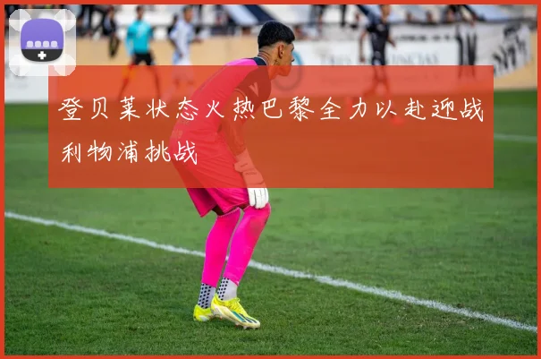 登贝莱状态火热巴黎全力以赴迎战利物浦挑战
