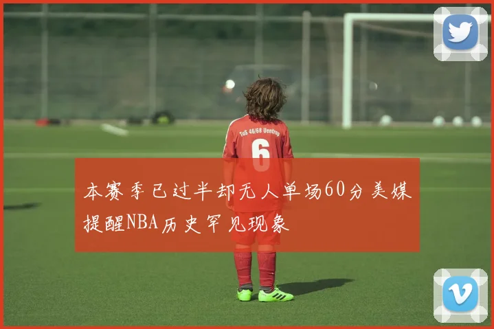 本赛季已过半却无人单场60分美媒提醒NBA历史罕见现象