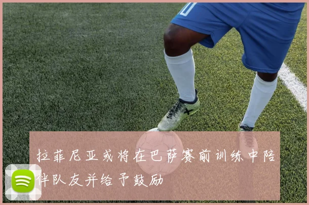 拉菲尼亚或将在巴萨赛前训练中陪伴队友并给予鼓励