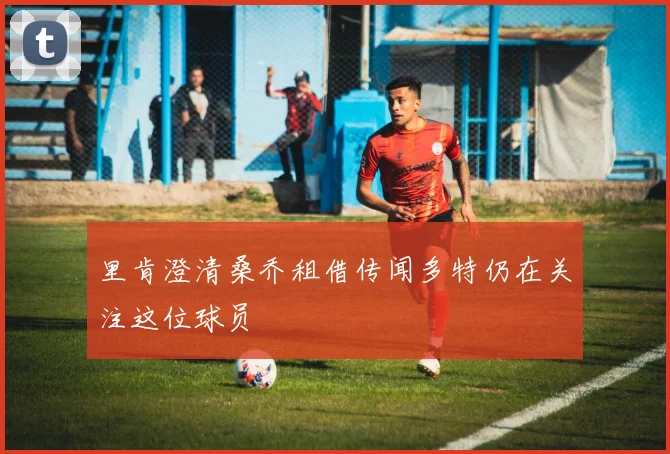 里肯澄清桑乔租借传闻多特仍在关注这位球员