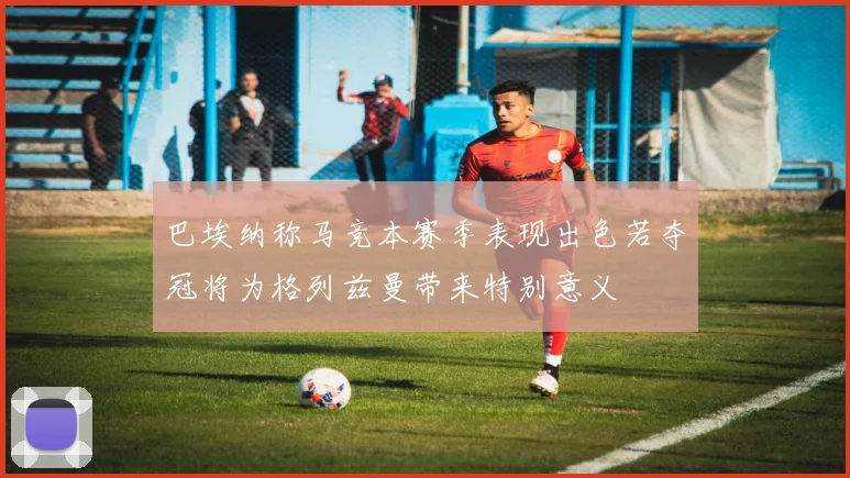 巴埃纳称马竞本赛季表现出色若夺冠将为格列兹曼带来特别意义