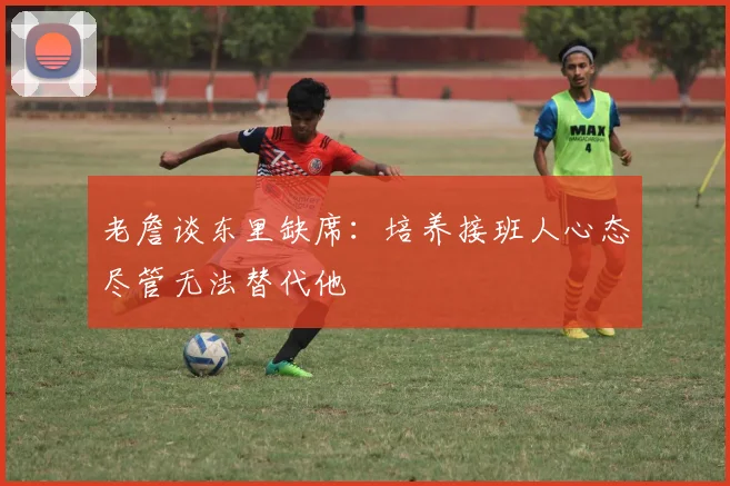 老詹谈东里缺席：培养接班人心态尽管无法替代他