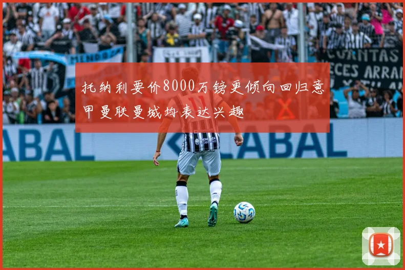 托纳利要价8000万镑更倾向回归意甲曼联曼城均表达兴趣
