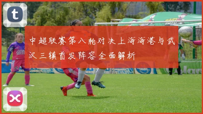 中超联赛第八轮对决上海海港与武汉三镇首发阵容全面解析