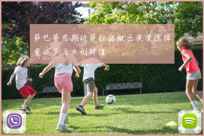 萨巴蒂尼期待萨拉赫做出浪漫选择重返罗马共创辉煌