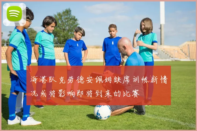海港队克劳德安佩姆缺席训练新情况或将影响即将到来的比赛