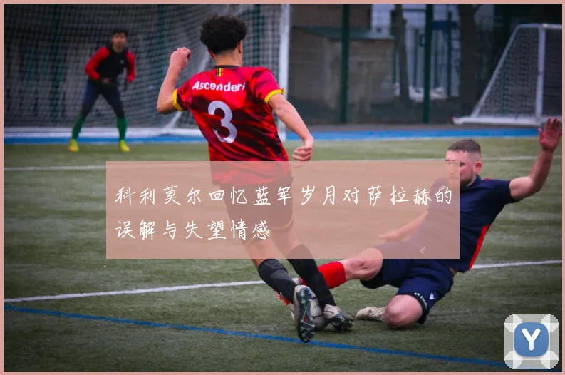 科利莫尔回忆蓝军岁月对萨拉赫的误解与失望情感