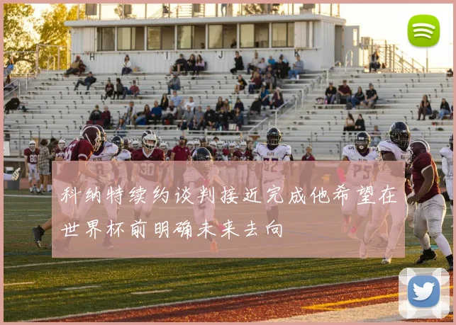 科纳特续约谈判接近完成他希望在世界杯前明确未来去向