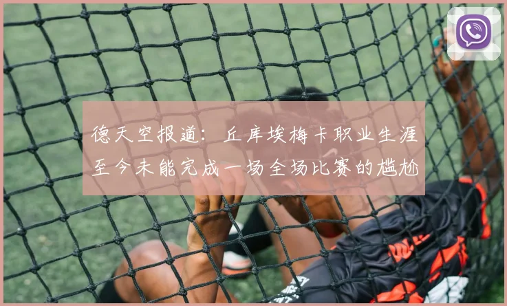 德天空报道：丘库埃梅卡职业生涯至今未能完成一场全场比赛的尴尬纪录