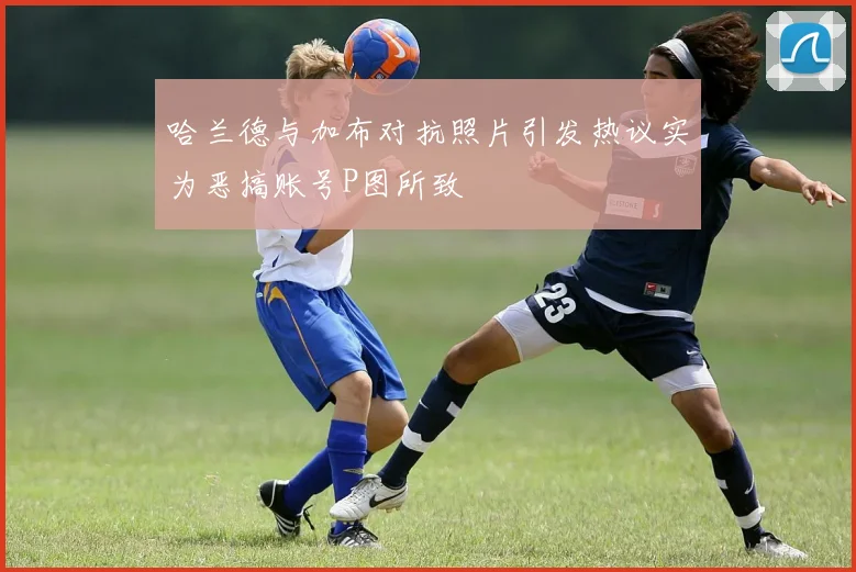 哈兰德与加布对抗照片引发热议实为恶搞账号P图所致