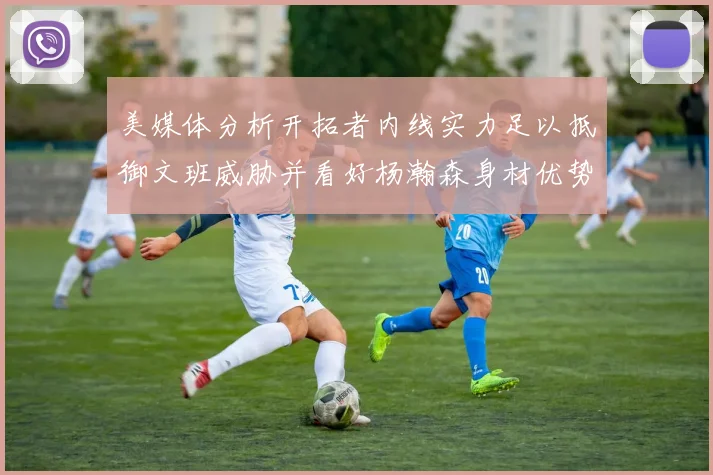 美媒体分析开拓者内线实力足以抵御文班威胁并看好杨瀚森身材优势