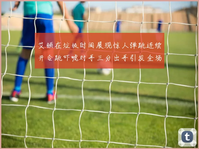 艾顿在垃圾时间展现惊人弹跳连续开合跳吓唬对手三分出手引发全场欢呼
