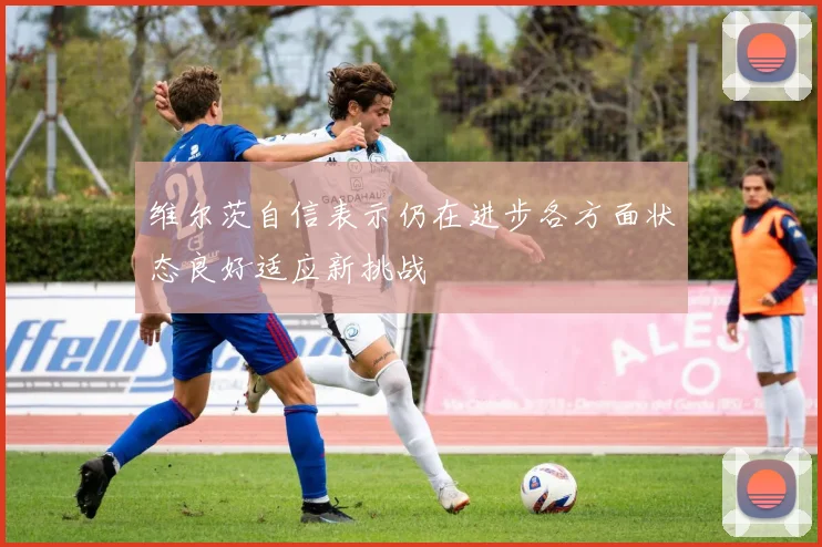 维尔茨自信表示仍在进步各方面状态良好适应新挑战