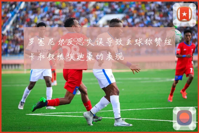 罗塞尼尔反思失误导致丢球称赞纽卡和教练埃迪豪的表现