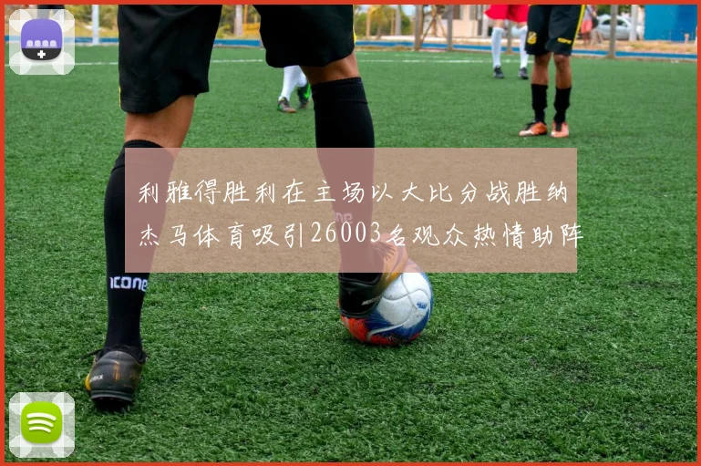 利雅得胜利在主场以大比分战胜纳杰马体育吸引26003名观众热情助阵