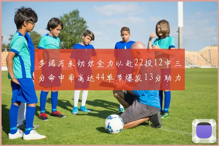 多诺万米切尔全力以赴22投12中三分命中率高达44单节爆发13分助力球队表现出色