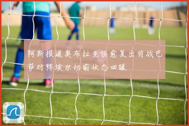 阿斯报道奥布拉克伤愈复出将战巴萨对阵埃尔切前状态回暖