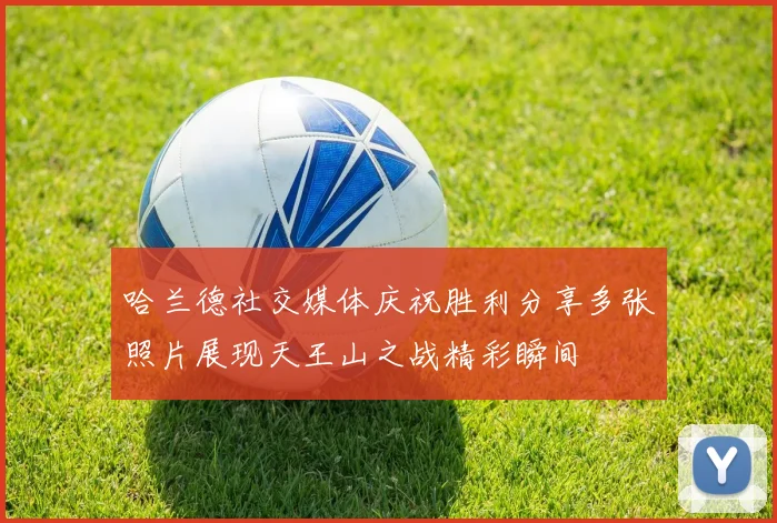 哈兰德社交媒体庆祝胜利分享多张照片展现天王山之战精彩瞬间