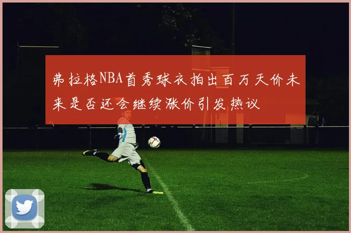 弗拉格NBA首秀球衣拍出百万天价未来是否还会继续涨价引发热议