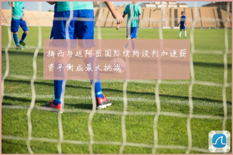 梅西与迈阿密国际续约谈判加速薪资平衡成最大挑战