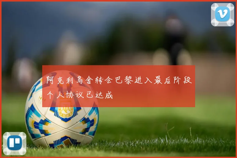 阿克利乌舍转会巴黎进入最后阶段个人协议已达成