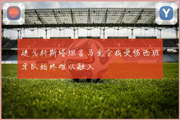 迭戈科斯塔坦言马竞令我受伤西班牙队始终难以融入