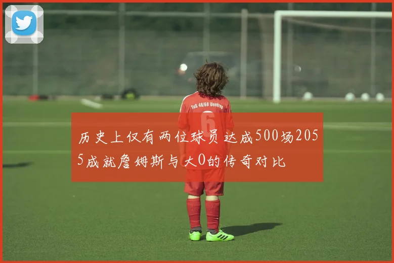 历史上仅有两位球员达成500场2055成就詹姆斯与大O的传奇对比