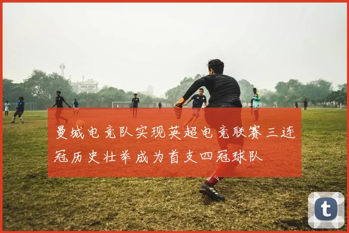 曼城电竞队实现英超电竞联赛三连冠历史壮举成为首支四冠球队